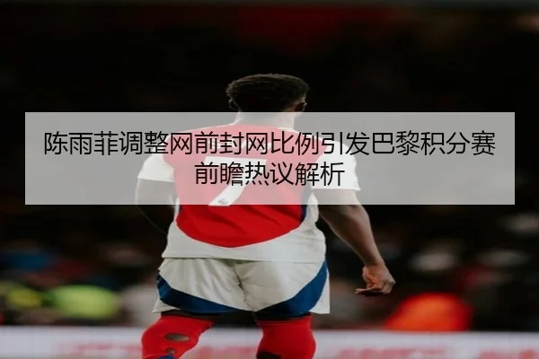 陈雨菲调整网前封网比例引发巴黎积分赛前瞻热议解析
