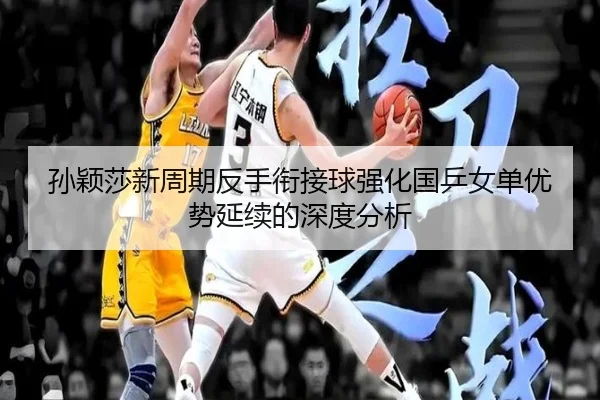 孙颖莎新周期反手衔接球强化国乒女单优势延续的深度分析