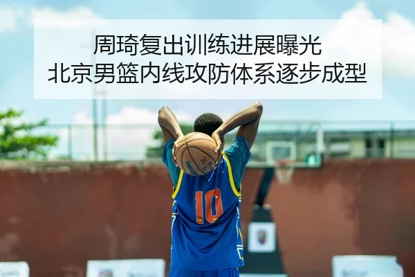 周琦复出训练进展曝光 北京男篮内线攻防体系逐步成型